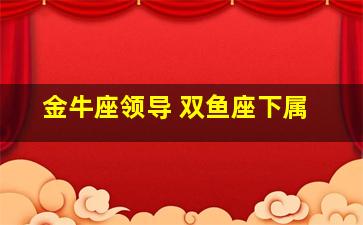 金牛座领导 双鱼座下属